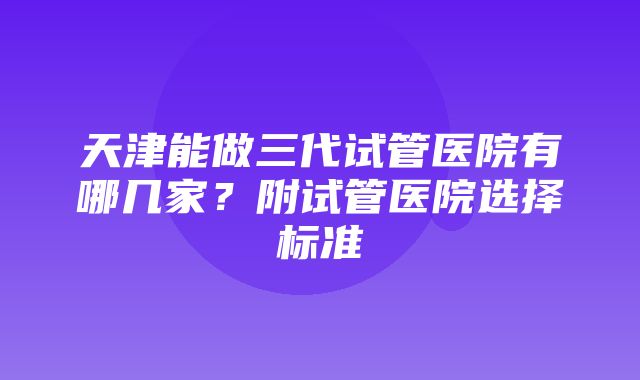 天津能做三代试管医院有哪几家？附试管医院选择标准