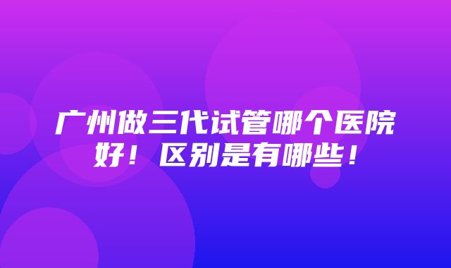 广州做三代试管哪个医院好！区别是有哪些！