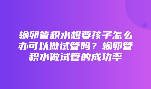 输卵管积水想要孩子怎么办可以做试管吗？输卵管积水做试管的成功率