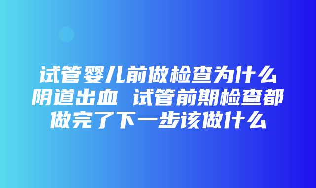 试管婴儿前做检查为什么阴道出血 试管前期检查都做完了下一步该做什么