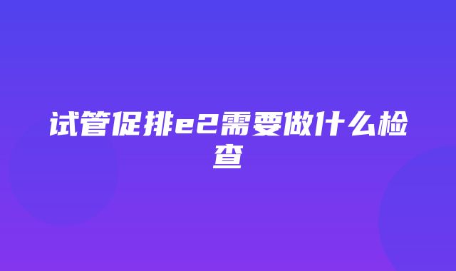 试管促排e2需要做什么检查