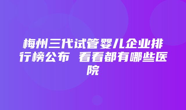 梅州三代试管婴儿企业排行榜公布 看看都有哪些医院