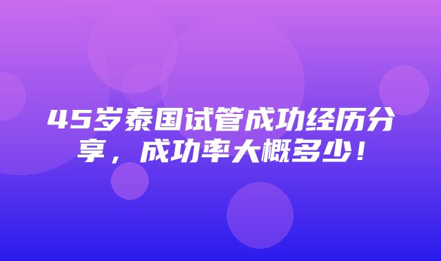 45岁泰国试管成功经历分享，成功率大概多少！