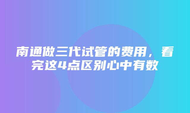 南通做三代试管的费用，看完这4点区别心中有数