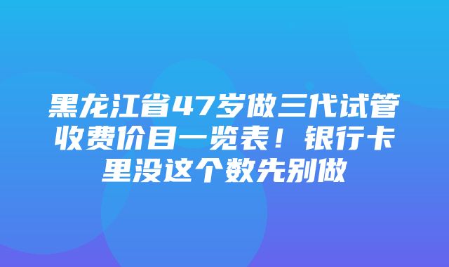 黑龙江省47岁做三代试管收费价目一览表！银行卡里没这个数先别做