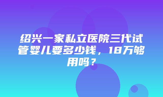 绍兴一家私立医院三代试管婴儿要多少钱，18万够用吗？