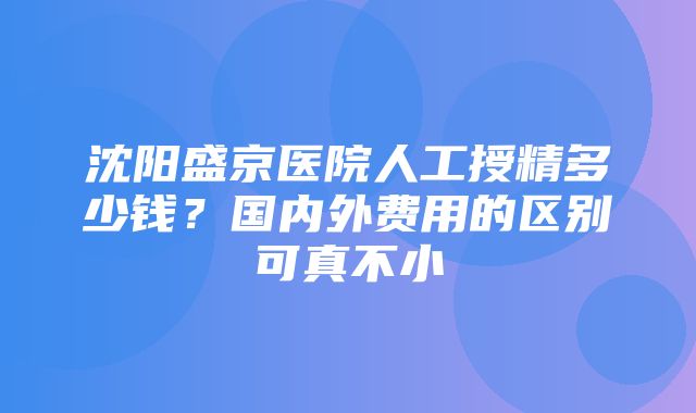 沈阳盛京医院人工授精多少钱？国内外费用的区别可真不小