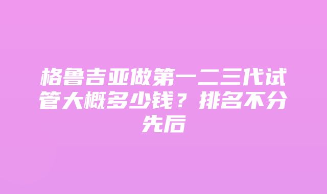 格鲁吉亚做第一二三代试管大概多少钱？排名不分先后