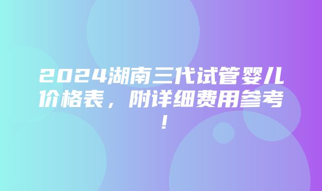 2024湖南三代试管婴儿价格表，附详细费用参考！