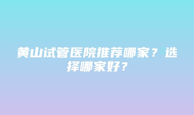 黄山试管医院推荐哪家？选择哪家好？