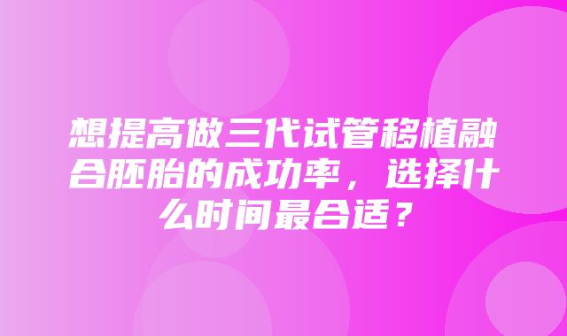 想提高做三代试管移植融合胚胎的成功率，选择什么时间最合适？