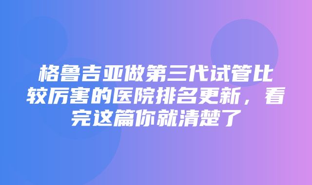 格鲁吉亚做第三代试管比较厉害的医院排名更新，看完这篇你就清楚了