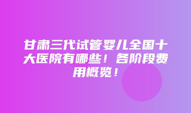 甘肃三代试管婴儿全国十大医院有哪些！各阶段费用概览！