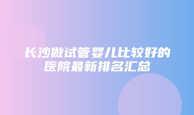 长沙做试管婴儿比较好的医院最新排名汇总