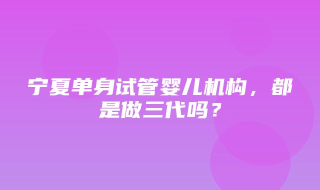 宁夏单身试管婴儿机构，都是做三代吗？