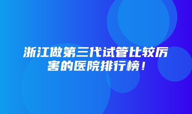 浙江做第三代试管比较厉害的医院排行榜！