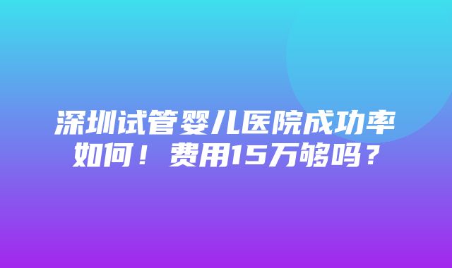 深圳试管婴儿医院成功率如何！费用15万够吗？