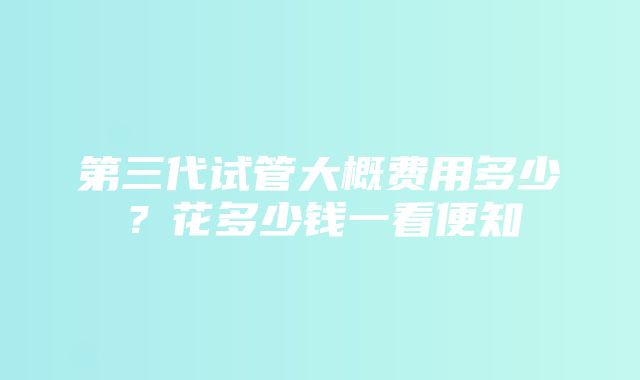 第三代试管大概费用多少？花多少钱一看便知