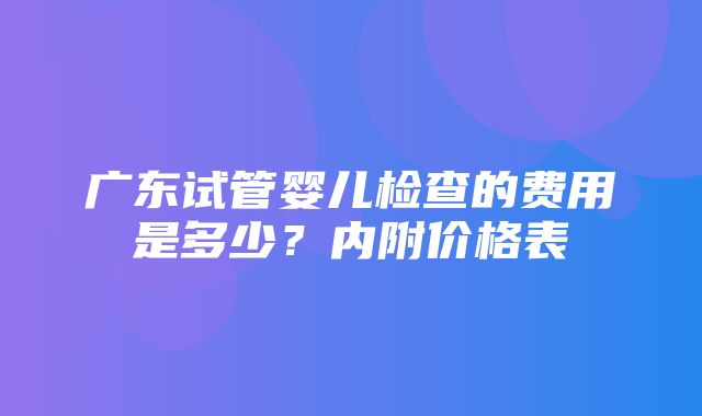 广东试管婴儿检查的费用是多少？内附价格表