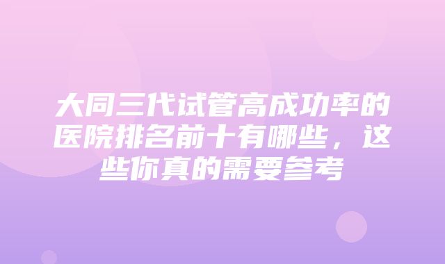 大同三代试管高成功率的医院排名前十有哪些，这些你真的需要参考