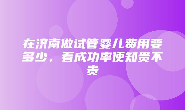 在济南做试管婴儿费用要多少，看成功率便知贵不贵