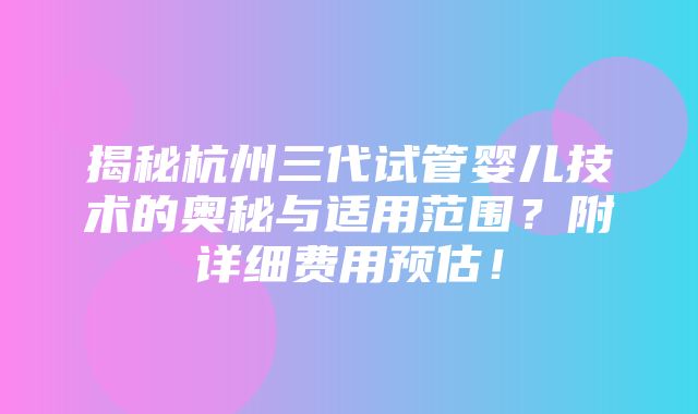 揭秘杭州三代试管婴儿技术的奥秘与适用范围？附详细费用预估！