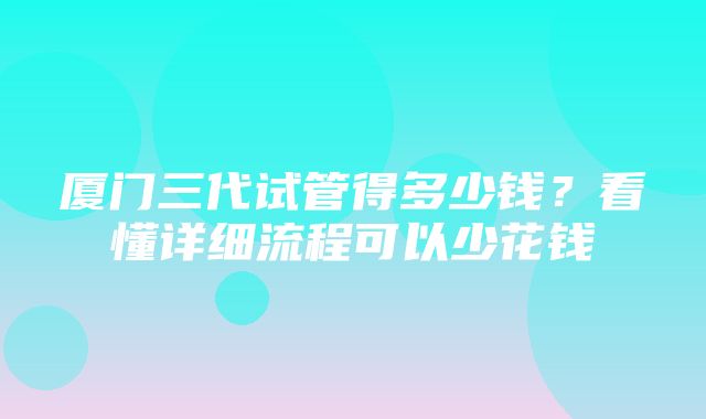 厦门三代试管得多少钱？看懂详细流程可以少花钱