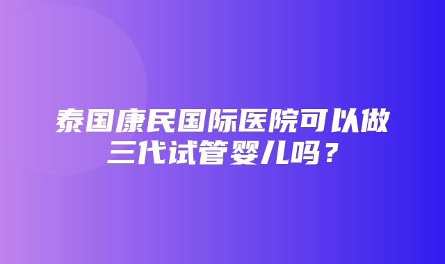 泰国康民国际医院可以做三代试管婴儿吗？