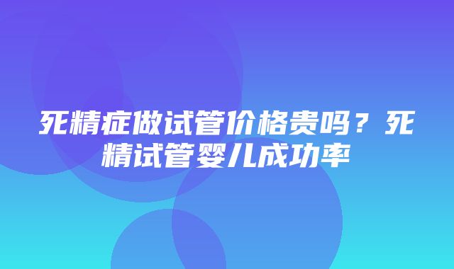 死精症做试管价格贵吗？死精试管婴儿成功率