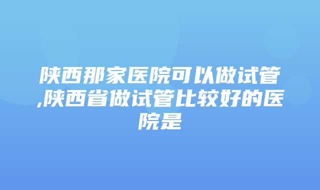 陕西那家医院可以做试管,陕西省做试管比较好的医院是