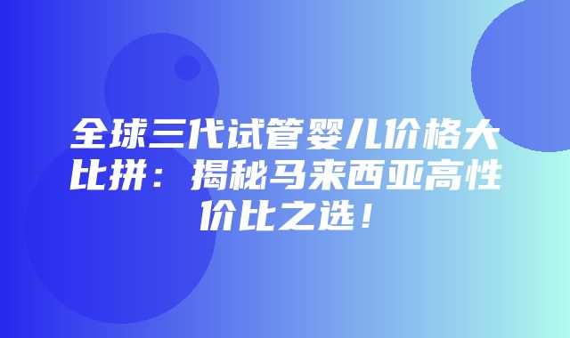 全球三代试管婴儿价格大比拼：揭秘马来西亚高性价比之选！