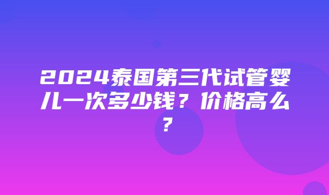 2024泰国第三代试管婴儿一次多少钱？价格高么？