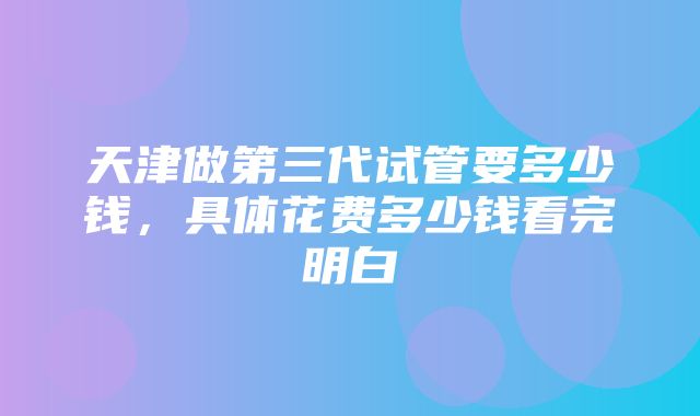 天津做第三代试管要多少钱，具体花费多少钱看完明白