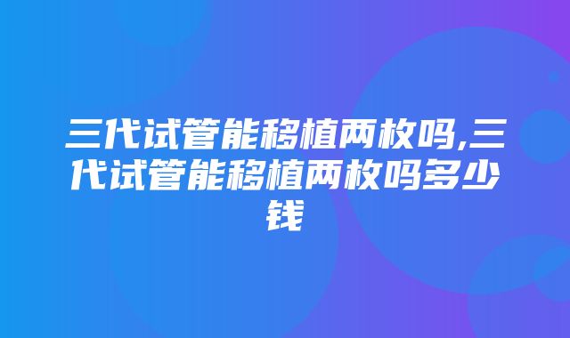 三代试管能移植两枚吗,三代试管能移植两枚吗多少钱