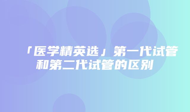 「医学精英选」第一代试管和第二代试管的区别