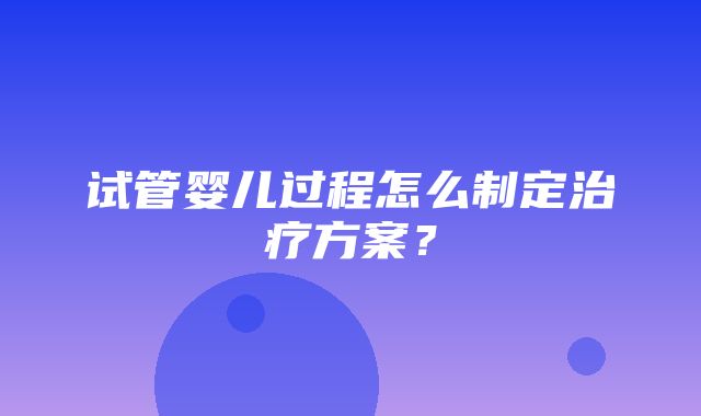 试管婴儿过程怎么制定治疗方案？