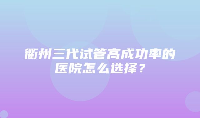 衢州三代试管高成功率的医院怎么选择？