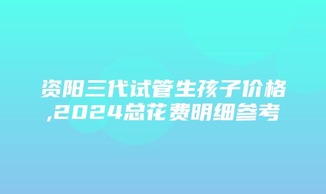 资阳三代试管生孩子价格,2024总花费明细参考