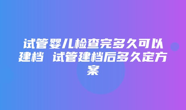 试管婴儿检查完多久可以建档 试管建档后多久定方案