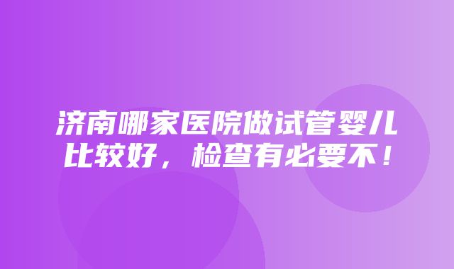 济南哪家医院做试管婴儿比较好，检查有必要不！