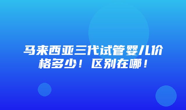 马来西亚三代试管婴儿价格多少！区别在哪！