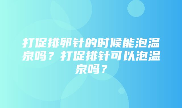 打促排卵针的时候能泡温泉吗？打促排针可以泡温泉吗？