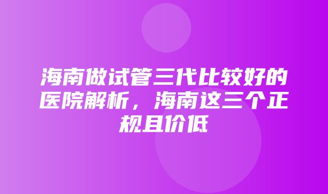 海南做试管三代比较好的医院解析，海南这三个正规且价低