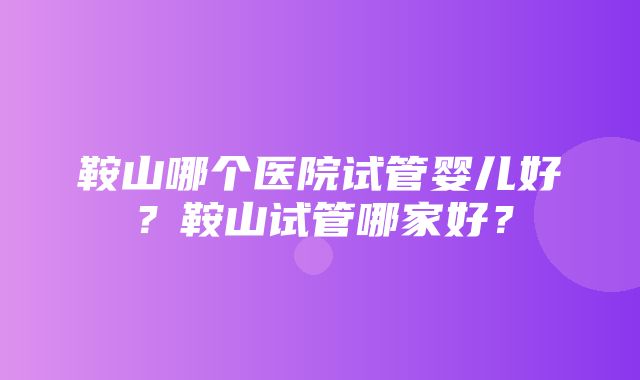 鞍山哪个医院试管婴儿好？鞍山试管哪家好？