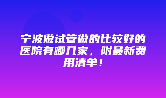 宁波做试管做的比较好的医院有哪几家，附最新费用清单！