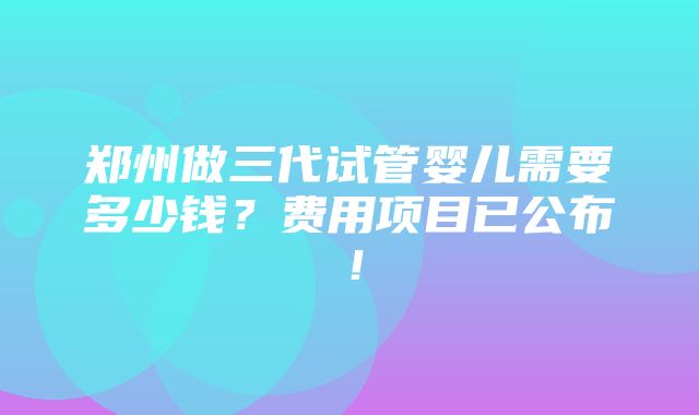 郑州做三代试管婴儿需要多少钱？费用项目已公布！