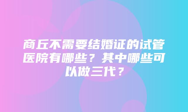 商丘不需要结婚证的试管医院有哪些？其中哪些可以做三代？