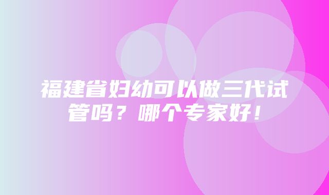 福建省妇幼可以做三代试管吗？哪个专家好！