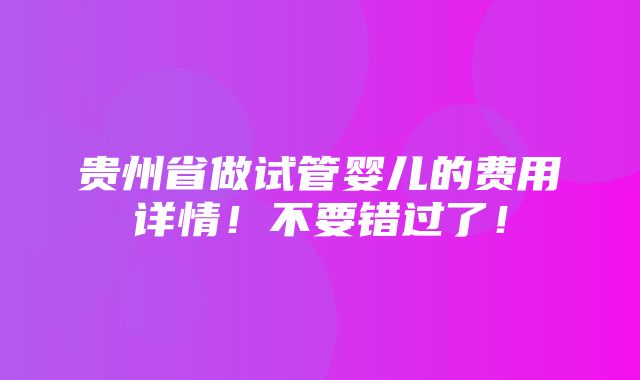 贵州省做试管婴儿的费用详情！不要错过了！