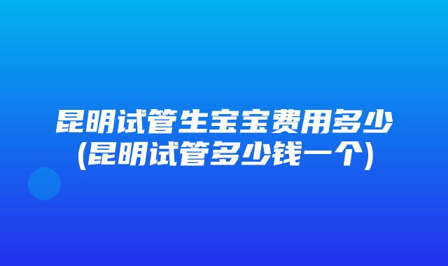 昆明试管生宝宝费用多少(昆明试管多少钱一个)